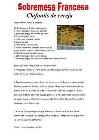 Clafoutis de cereja
Ingredientes Serve 8 pessoas

625g de cereja fresca, sem caroço
1 colher (sopa) de manteiga sem sal
3 colheres (sopa) de farinha de trigo
12 colher (chá) de sal
4 colheres ( sopa) de açúcar
8 claras de ovo
240ml de leite desnatado
1 fava de baunilha, cortada no sentido do
comprimento e com as sementes amassadas
240ml de creme de leite fresco
3 colheres (sopa) de licor de cereja
3 colheres (sopa) de açúcar de confeiteiro para polvilhar


Modo de fazer Prep:40min/cozimento:45min

1 Preaqueça o forno a 170ºc. Barre uma forma para torta de 25cm ou uma

outra forma de tamanho similar.



2 Espalhe as cerejas pelo o fundo da forma barrada. Reserve. Numa vasilha

Pequena, peneire a farinha, o sal e o açúcar. Numa tigela média, misture as

claras, o leite e o creme de leite. Acrescente o licor de cereja e a fava de

baunilha. Misture bem. Aos poucos, ponha a farinha peneirada na vasilha com

os ovos e mexa até ficar bem incorporada. Tire a fava de baunilha e deite a

massa por cima das cerejas.



3 Asse no forno preaquecido por 45min ou até crescer e dourar. Deixe

esfiar até o clafoutis de cereja baixar um pouco. Antes de servir, polvilhe--

-o com o açúcar de confeiteiro


Nome : Tomas Magalhães da Silva
 