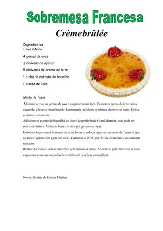 Crèmebrûlée
Ingredientes
1 ovo inteiro

4 gemas de ovos

½ chávena de açúcar

5 chávenas de creme de leite

1 c.chá de extrato de baunilha

1 c.sopa de licor



Modo de fazer
Misturar o ovo, as gemas de ovo e o açúcar numa taça. Colocar o creme de leite numa
caçarola, e levar a lume brando. Lentamente adicionar a mistura de ovos às natas. Deixe
cozinhar lentamente.
Adicionar o extrato de baunilha no licor (de preferência GrandMarnier, mas pode ser
outro) à mistura. Misturar bem e dividir por pequenas taças.
Colocara taças numa travessa de ir ao forno e colocar água na travessa de forma a que
as taças fiquem com água até meio. Cozinhar a 150ºC por 35 ou 40 minutos, ou estarem
tostados.
Retirar do forno e deixar arrefecer pelo menos 4 horas. Ao servir, polvilhar com açúcar
e queimar com um maçarico de cozinha até o açúcar caramelizar.




Nome :Beatriz da Cunha Martins
 