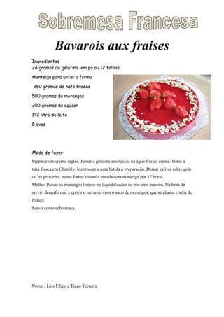 Bavarois aux fraises
Ingredientes
24 gramas de gelatina em pó ou 12 folhas

Manteiga para untar a forma

250 gramas de nata fresca

500 gramas de morangos

200 gramas de açúcar

12 litro de leite

5 ovos




Modo de fazer
Preparar um creme inglês. Juntar a gelatina amolecida na água fria ao creme. Bater a
nata fresca em Chantily. Incorporar a nata batida á preparação. Deixar esfriar sobre gelo
ou na geladeira, numa forma redonda untada com manteiga por 12 horas.
Molho: Passar os morangos limpos no liquidificador ou por uma peneira. Na hora de
servir, desenformar e cobrir o bavarois com o suco de morangos, que se chama coulis de
fraises.
Servir como sobremesa.




Nome : Luís Filipe e Tiago Teixeira
 