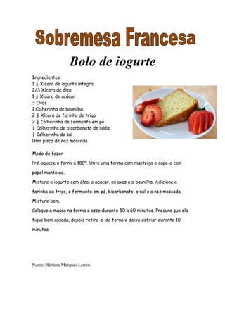 Bolo de iogurte
Ingredientes
1 ½ Xícara de iogurte integral
2/3 Xícara de óleo
1 ¼ Xícara de açúcar
3 Ovos
1 Colherinha de baunilha
2 ½ Xícara de farinha de trigo
2 ½ Colherinha de fermento em pó
¾ Colherinha de bicarbonato de sódio
½ Colherinha de sal
Uma pisca de noz moscada

Modo de fazer

Pré-aquece o forno a 180º. Unte uma forma com manteiga e cape-a com

papel manteiga.

Misture o iogurte com óleo, o açúcar, os ovos e a baunilha. Adicione a

farinha de trigo, o fermento em pó, bicarbonato, o sal e a noz moscada.

Misture bem.

Coloque a massa na forma e asse durante 50 a 60 minutos. Procure que ela

fique bem assada, depois retire-a do forno e deixe esfriar durante 10

minutos.




Nome :Bárbara Marques Lemos
 