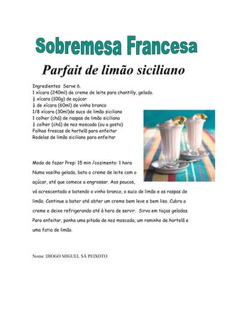 Parfait de limão siciliano
Ingredientes Serve 6.
1 xícara (240ml) de creme de leite para chantilly, gelado.
½ xícara (100g) de açúcar
¼ de xícara (60ml) de vinho branco
1/8 xícara (30ml)de suco de limão siciliano
1 colher (chá) de raspas de limão siciliano
¼ colher (chá) de noz moscada (ou a gosto)
Folhas frescas de hortelã para enfeitar
Rodelas de limão siciliano para enfeitar




Modo de fazer Prep: 15 min /cozimento: 1 hora

Numa vasilha gelada, bata o creme de leite com o

açúcar, até que comece a engrossar. Aos poucos,

vá acrescentado e batendo o vinho branco, o suco de limão e as raspas de

limão. Continue a bater até obter um creme bem leve e bem liso. Cubra o

creme e deixe refrigerando até à hora de servir. Sirva em taças geladas.

Para enfeitar, ponha uma pitada de noz moscada, um raminho de hortelã e

uma fatia de limão.




Nome :DIOGO MIGUEL SÁ PEIXOTO
 