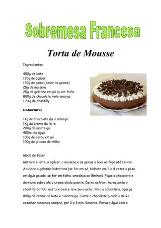 Torta de Mousse
Ingredientes

400g de leite
120g de açúcar
150g de gema (pesar as gemas)
25g de maisena
25g de gelatina em pó ou em folha
800g de chocolate meio amargo
1,6Kg de chantilly

Cobertura:

1Kg de chocolate meio amargo
1Kg de creme de leite
200g de manteiga
400ml de água
100g de cacau em pó
100g de glicose de milho



Modo de fazer

Misture o leite, o açúcar, a maisena e as gemas e leve ao fogo até ferver.

Adicione a gelatina hidratada (se for em pó, hidrate em 3 a 4 vezes o peso

em água gelada, se for em folha, umedeça as lâminas). Pique o chocolate e

derrame sobre ele o creme ainda quente. Deixe esfriar. Acrescente o

chantilly batido, misture bem e leve para gelar. Para a cobertura, aqueça

800g de creme de leite e a manteiga. Junte o chocolate picado e deixe

cozinhar mexendo sempre, por 2 a 3 min. Reserve. Ferva a água com o
 