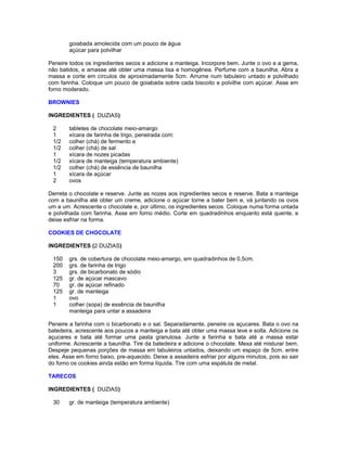 goiabada amolecida com um pouco de água
açúcar para polvilhar
Peneire todos os ingredientes secos e adicione a manteiga. Incorpore bem. Junte o ovo e a gema,
não batidos, e amasse até obter uma massa lisa e homogênea. Perfume com a baunilha. Abra a
massa e corte em círculos de aproximadamente 5cm. Arrume num tabuleiro untado e polvilhado
com farinha. Coloque um pouco de goiabada sobre cada biscoito e polvilhe com açúcar. Asse em
forno moderado.
BROWNIES
INGREDIENTES ( DUZIAS)
2
1
1/2
1/2
1
1/2
1/2
1
2

tabletes de chocolate meio-amargo
xícara de farinha de trigo, peneirada com:
colher (chá) de fermento e
colher (chá) de sal
xícara de nozes picadas
xícara de manteiga (temperatura ambiente)
colher (chá) de essência de baunilha
xícara de açúcar
ovos

Derreta o chocolate e reserve. Junte as nozes aos ingredientes secos e reserve. Bata a manteiga
com a baunilha até obter um creme, adicione o açúcar torne a bater bem e, vá juntando os ovos
um a um. Acrescente o chocolate e, por último, os ingredientes secos. Coloque numa forma untada
e polvilhada com farinha. Asse em forno médio. Corte em quadradinhos enquanto está quente, e
deixe esfriar na forma.
COOKIES DE CHOCOLATE
INGREDIENTES (2 DUZIAS)
150
200
3
125
70
125
1
1

grs. de cobertura de chocolate meio-amargo, em quadradinhos de 0,5cm.
grs. de farinha de trigo
grs. de bicarbonato de sódio
gr. de açúcar mascavo
gr. de açúcar refinado
gr. de manteiga
ovo
colher (sopa) de essência de baunilha
manteiga para untar a assadeira

Peneire a farinha com o bicarbonato e o sal. Separadamente, peneire os açucares. Bata o ovo na
batedeira, acrescente aos poucos a manteiga e bata até obter uma massa leve e solta. Adicione os
açucares e bata até formar uma pasta granulosa. Junte a farinha e bata até a massa estar
uniforme. Acrescente a baunilha. Tire da batedeira e adicione o chocolate. Mexa até misturar bem.
Despeje pequenas porções de massa em tabuleiros untados, deixando um espaço de 5cm. entre
eles. Asse em forno baixo, pre-aquecido. Deixe a assadeira esfriar por alguns minutos, pois ao sair
do forno os cookies ainda estão em forma líquida. Tire com uma espátula de metal.
TARECOS
INGREDIENTES ( DUZIAS)
30

gr. de manteiga (temperatura ambiente)

 