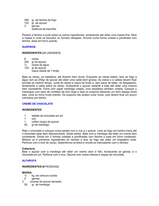 280
125
3

gr. de farinha de trigo
gr. de açúcar
gemas
essência de baunilha

Peneire a farinha e junte todos os outros ingredientes, amassando até obter uma massa fina. Abra
a massa e corte os biscoitos no formato desejado. Arrume numa forma untada e polvilhada com
farinha. Asse em forno quente.
SUSPIROS
INGREDIENTES (30 UNDADES)
6
250
½
125

claras
gr de açúcar
xícara de água
gr de açúcar
casca ralada de 1 limão

Bata as claras, na batedeira, até ficarem bem duras. Enquanto as claras batem, leve ao fogo a
água com as 250gr de açúcar até obter uma calda bem grossa. As claras e a caldas devem ficar
prontas ao mesmo tempo. Junte às claras a casca de limão e, sem parar de bater, vá despejando,
lentamente a calda sobre as claras. Acrescente o açúcar restante e bata até obter uma mistura
bem consistente. Forre com papel manteiga untado, uma assadeira também untada. Coloque o
merengue num saco de confeitar de bico largo e faça os suspiros deixando um bom espaço entre
eles. Leve ao forno muito brando. Os suspiros não podem corar muito, pois devem ficar um pouco
cremosos por dentro.
CREME DE CHOCOLATE
INGREDIENTES
1
1
1
50

tablete de chocolate em pó
ovo
colher (sopa) de açúcar
gr de manteiga

Rale o chocolate e coloque numa panela com o ovo e o açúcar. Leve ao fogo em banho-maria até
o chocolate estar bem desmanchado. Deixe esfriar. Bata com a manteiga até obter um creme bem
consistente. Divida em 3 formas untadas e polvilhadas com farinha e asse em forno moderado.
Misture os 4 primeiros ingredientes do recheio e leve ao fogo até obter um brigadeiro mole.
Perfume com o licor de cacau. Desenforme os bolos e monte-os intercalando com o recheio.
Cobertura:
Bata o açúcar com a manteiga até obter um creme claro e fofo. Acrescente as gemas, e o
chocolate em pó. Perfume com o licor. Decore com nozes inteiras e raspas de chocolate.
ALFARUFA
INGREDIENTES (6 PESSOAS)
MASSA:
½
kg. de cenoura cozida
5
gemas
2
xícaras de açúcar densado
50
gr. de manteiga

 