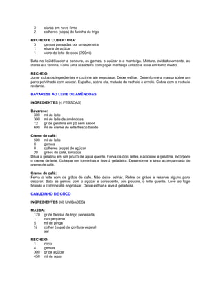 3
2

claras em neve firme
colheres (sopa) de farinha de trigo

RECHEIO E COBERTURA:
3
gemas passadas por uma peneira
1
xícara de açúcar
1
vidro de leite de coco (200ml)
Bata no liqüidificador a cenoura, as gemas, o açúcar e a manteiga. Misture, cuidadosamente, as
claras e a farinha. Forre uma assadeira com papel manteiga untado e asse em forno médio.
RECHEIO:
Junte todos os ingredientes e cozinhe até engrossar. Deixe esfriar. Desenforme a massa sobre um
pano polvilhado com açúcar. Espalhe, sobre ela, metade do recheio e enrole. Cubra com o recheio
restante.
BAVARESE AO LEITE DE AMÊNDOAS
INGREDIENTES (4 PESSOAS)
Bavarese:
300 ml de leite
300 ml de leite de amêndoas
12
gr de gelatina em pó sem sabor
600 ml de creme de leite fresco batido
Creme de café:
500 ml de leite
8
gemas
8
colheres (sopa) de açúcar
20
grãos de café, torrados
Dilua a gelatina em um pouco de água quente. Ferva os dois leites e adicione a gelatina. Incorpore
o creme de leite. Coloque em forminhas e leve à geladeira. Desenforme e sirva acompanhada do
creme de café.
Creme de café:
Ferva o leite com os grãos de café. Não deixe esfriar. Retire os grãos e reserve alguns para
decorar. Bata as gemas com o açúcar e acrescente, aos poucos, o leite quente. Leve ao fogo
brando e cozinhe até engrossar. Deixe esfriar e leve à geladeira.
CANUDINHO DE CÔCO
INGREDIENTES (60 UNIDADES)
MASSA:
170 gr de farinha de trigo peneirada
1
ovo pequeno
5
ml de pinga
½
colher (sopa) de gordura vegetal
sal
RECHEIO:
1
coco
4
gemas
300 gr de açúcar
450 ml de água

 