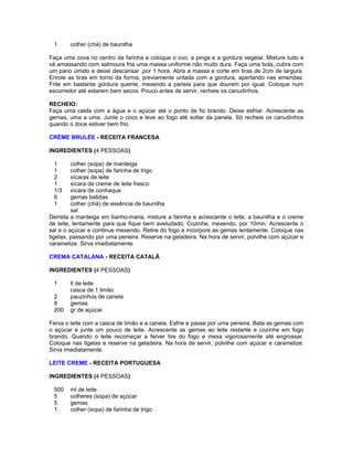 1

colher (chá) de baunilha

Faça uma cova no centro da farinha e coloque o ovo, a pinga e a gordura vegetal. Misture tudo e
vá amassando com salmoura fria uma massa uniforme não muito dura. Faça uma bola, cubra com
um pano úmido e deixe descansar ,por 1 hora. Abra a massa e corte em tiras de 2cm de largura.
Enrole as tiras em torno da forma, previamente untada com a gordura, apertando nas emendas.
Frite em bastante gordura quente, mexendo a panela para que dourem por igual. Coloque num
escorredor até estarem bem secos. Pouco antes de servir, recheie os canudinhos.
RECHEIO:
Faça uma calda com a água e o açúcar até o ponto de fio brando. Deixe esfriar. Acrescente as
gemas, uma a uma. Junte o coco e leve ao fogo até soltar da panela. Só recheie os canudinhos
quando o doce estiver bem frio.
CRÈME BRULÉE - RECEITA FRANCESA
INGREDIENTES (4 PESSOAS)
1
1
2
1
1/3
6
1

colher (sopa) de manteiga
colher (sopa) de farinha de trigo
xícaras de leite
xícara de creme de leite fresco
xícara de conhaque
gemas batidas
colher (chá) de essência de baunilha
sal
Derreta a manteiga em banho-maria, misture a farinha e acrescente o leite, a baunilha e o creme
de leite, lentamente para que fique bem aveludado. Cozinhe, mexendo, por 10min. Acrescente o
sal e o açúcar e continue mexendo. Retire do fogo e incorpore as gemas lentamente. Coloque nas
tigelas, passando por uma peneira. Reserve na geladeira. Na hora de servir, polvilhe com açúcar e
caramelize. Sirva imediatamente.
CREMA CATALANA - RECEITA CATALÃ
INGREDIENTES (4 PESSOAS)
1
2
8
200

lt de leite
casca de 1 limão
pauzinhos de canela
gemas
gr de açúcar

Ferva o leite com a casca de limão e a canela. Esfrie e passe por uma peneira. Bata as gemas com
o açúcar e junte um pouco de leite. Acrescente as gemas ao leite restante e cozinhe em fogo
brando. Quando o leite recomeçar a ferver tire do fogo e mexa vigorosamente até engrossar.
Coloque nas tigelas e reserve na geladeira. Na hora de servir, polvilhe com açúcar e caramelize.
Sirva imediatamente.
LEITE CREME - RECEITA PORTUGUESA
INGREDIENTES (4 PESSOAS)
500
5
5
1

ml de leite
colheres (sopa) de açúcar
gemas
colher (sopa) de farinha de trigo

 