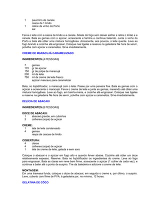 1
1

pauzinho de canela
casca de 1 limão
cálice de vinho do Porto
sal

Ferva o leite com a casca de limão e a canela. Afaste do fogo sem deixar esfriar e retire o limão e a
canela. Bata as gemas com o açúcar, acrescente a farinha e continue batendo. Junte o vinho do
Porto e bata até obter uma mistura homogênea. Acrescente, aos poucos, o leite quente. Leve ao
fogo brando e cozinhe até engrossar. Coloque nas tigelas e reserve na geladeira Na hora de servir,
polvilhe com açúcar e caramelize. Sirva imediatamente.
CREME DE MARACUJÁ CARAMELIZADO
INGREDIENTES (4 PESSOAS)
7
170
150
200
750

gemas
gr de açúcar
gr de polpa de maracujá
ml de leite
ml de creme de leite fresco
açúcar mascavo para caramelizar

Bata, no liqüidificador, o maracujá com o leite. Passe por uma peneira fina. Bata as gemas com o
açúcar e acrescente o maracujá. Ferva o creme de leite e junte as gemas, mexendo até obter uma
mistura homogênea. Leve ao fogo, em banho-maria, e cozinhe até engrossar. Coloque nas tigelas
e reserve na geladeira Na hora de servir, polvilhe com açúcar e caramelize. Sirva imediatamente.
DELÍCIA DE ABACAXI
INGREDIENTES (8 PESSOAS)
DOCE DE ABACAXI:
1
abacaxi grande, em cubinhos
3
colheres (sopa) de açúcar
CREME:
1
lata de leite condensado
4
gemas
raspa de cascas de limão
COBERTURA:
4
claras
4
colheres (sopa) de açúcar
1
lata de creme de leite, gelada e sem soro
Coloque o abacaxi e o açúcar em fogo alto e quando ferver abaixe. Cozinhe até obter um doce
relativamente espesso. Reserve. Bata no liqüidificador os ingredientes do creme. Leve ao fogo
para engrossar. Bata as claras em neve bem firme, acrescente o açúcar (1 colher de cada vez), e
continue a bater até o ponto de suspiro. Tire da batedeira e adicione o creme de leite.
MONTAGEM:
Em uma travessa funda, coloque o doce de abacaxi, em seguida o creme e, por último, o suspiro.
Leve, coberto com filme de PVA, à geladeira por, no mínimo, 12 horas.
GELATINA DE CÔCO

 