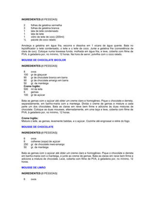 INGREDIENTES (8 PESSOAS)
2
3
1
1
1
½

folhas de gelatina vermelha
folhas de gelatina branca
lata de leite condensado
lata de leite
vidro de leite de coco (200ml)
pacote de coco ralado

Amoleça a gelatina em água fria, escorra e dissolva em 1 xícara de água quente. Bata no
liqüidificador o leite condensado, o leite e o leite de coco. Junte a gelatina fria (consistência de
clara de ovo). Coloque numa travessa funda, molhada em água fria, e leve, coberta com filme de
PVA, à geladeira por, no mínimo, 12 horas. Na hora de servir, polvilhe com o coco ralado.
MOUSSE DE CHOCOLATE BICOLOR
INGREDIENTES (8 PESSOAS)
8
ovos
100 gr de glaçucar
90
gr de chocolate branco em barra
90
gr de chocolate amargo em barra
50
gr. de manteiga
Creme Inglês:
500 ml de leite
6
gemas
100 gr de açúcar
Bata as gemas com o açúcar até obter um creme claro e homogêneo. Pique o chocolate e derreta,
separadamente, em banho-maria com a manteiga. Divida o creme de gemas e misture a cada
parte um dos chocolates. Bata as claras em neve bem firme e adicione às duas misturas de
chocolate. Coloque as duas mousses, alternadamente, em uma taça e leve, coberta com filme de
PVA, à geladeira por, no mínimo, 12 horas.
Creme Inglês:
Misture o leite, as gemas, levemente batidas, e o açúcar. Cozinhe até engrossar e retire do fogo.
MOUSSE DE CHOCOLATE
INGREDIENTES (8 PESSOAS)
6
6
250
50

ovos
colheres (sopa) de açúcar
gr. de chocolate meio-amargo
gr. de manteiga

Bata as gemas com o açúcar até obter um creme claro e homogêneo. Pique o chocolate e derreta
em banho-maria com a manteiga, e junte ao creme de gemas. Bata as claras em neve bem firme e
adicione a mistura de chocolate. Leve, coberta com filme de PVA, à geladeira por, no mínimo, 12
horas.
MOUSSE DE LIMÃO
INGREDIENTES (8 PESSOAS)
6

ovos

 