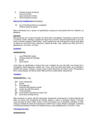 6
6

colheres de sopa de açúcar
suco de 2 limões
casca ralada de 2 limões
folhas de gelatina branca

MOLHO DE FRAMBOESA (OPCIONAL):
1/2

kg. de framboesa fresca ou congelada
colheres (sopa) de açúcar

Bata a framboesa com o açúcar no liqüidificador e passe por uma peneira bem fina. Reserve, na
geladeira.
MOUSSE:
Bata as gemas com o açúcar até obter um creme claro e homogêneo. Acrescente a casca de limão
e continue a bater. Amoleça a gelatina em água fria e escorra. Esquente ligeiramente o suco de
limão e derreta a gelatina. Deixe esfriar. Junte a gelatina ao creme de gemas e misture bem. Bata
as claras em neve bem firme e adicione a mistura de limão. Leve, coberta com filme de PVA, à
geladeira por, no mínimo, 12 horas.
QUINDÃO
INGREDIENTES
1
2
15
½

coco PEQUENO ralado
colheres (sopa) de manteiga
gemas
kg de açúcar

Junte todos os ingredientes e misture bem com o batedor de ovos até obter uma massa lisa e
homogênea. Deixe descansar, coberta, por 1 hora. Unte uma forma para pudim, com manteiga e
polvilhe com açúcar. Coloque a massa, cubra e deixe descansar por mais 2 horas. Pré-aqueça o
forno. Asse tampado, em banho-maria. Retire do forno e deixe esfriar. Desenforme.
TIRAMISU
INGREDIENTES (= 1kg)
400
3
75
1
2,5
40
240
20

gr de mascarpone
gemas
gr de glaçucar
xícara de café expresso quente
xícaras de café forte quente
ml de conhaque
gr de bolacha champanhe (1caixa+1/3)
gr de cacau amargo em pó

Bata as gemas e o açúcar, até ficar espumante. Acrescente o mascarpone e continue batendo até
obter um creme com consistência de chantilly. Misture o café e o conhaque. Monte o Tiramisu
numa travessa de altura média. Cubra o fundo da travessa com as bolachas molhadas no café,
coloque a metade do creme de mascarpone e polvilhe com o cacau. Repita a operação, invertendo
o sentido das bolachas. Polvilhe com bastante cacau. Leve à geladeira por, no mínimo, 1 hora.
TOUCINHO DO CÉU
INGREDIENTES

 