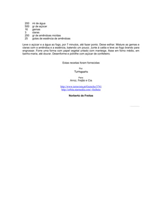 200
500
16
3
250
25

ml de água
gr de açúcar
gemas
claras
gr de amêndoas moídas
gotas de essência de amêndoas

Leve o açúcar e a água ao fogo, por 7 minutos, até fazer ponto. Deixe esfriar. Misture as gemas e
claras com a amêndoa e a essência, batendo um pouco. Junte à calda e leve ao fogo brando para
engrossar. Forre uma forma com papel vegetal untado com manteiga. Asse em forno médio, em
banho-maria, até dourar. Desenforme e polvilhe com açúcar de confeiteiro.
Estas receitas foram fornecidas
Por:

Tuttapasta
Para:

Arroz, Feijão e Cia
http://www.terravista.pt/Guincho/3741
http://orbita.starmedia.com/~freibeto
Norberto de Freitas

Todos os direitos estão reservados. Pode ser copiado desde que citada a fonte.

 