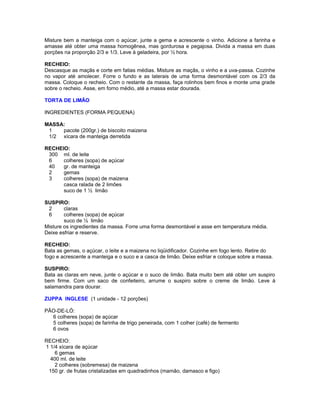 Misture bem a manteiga com o açúcar, junte a gema e acrescente o vinho. Adicione a farinha e
amasse até obter uma massa homogênea, mas gordurosa e pegajosa. Divida a massa em duas
porções na proporção 2/3 e 1/3. Leve à geladeira, por ½ hora.
RECHEIO:
Descasque as maçãs e corte em fatias médias. Misture as maçãs, o vinho e a uva-passa. Cozinhe
no vapor até amolecer. Forre o fundo e as laterais de uma forma desmontável com os 2/3 da
massa. Coloque o recheio. Com o restante da massa, faça rolinhos bem finos e monte uma grade
sobre o recheio. Asse, em forno médio, até a massa estar dourada.
TORTA DE LIMÃO
INGREDIENTES (FORMA PEQUENA)
MASSA:
1
pacote (200gr.) de biscoito maizena
1/2 xícara de manteiga derretida
RECHEIO:
300 ml. de leite
6
colheres (sopa) de açúcar
40
gr. de manteiga
2
gemas
3
colheres (sopa) de maizena
casca ralada de 2 limões
suco de 1 ½ limão
SUSPIRO:
2
claras
6
colheres (sopa) de açúcar
suco de ½ limão
Misture os ingredientes da massa. Forre uma forma desmontável e asse em temperatura média.
Deixe esfriar e reserve.
RECHEIO:
Bata as gemas, o açúcar, o leite e a maizena no liqüidificador. Cozinhe em fogo lento. Retire do
fogo e acrescente a manteiga e o suco e a casca de limão. Deixe esfriar e coloque sobre a massa.
SUSPIRO:
Bata as claras em neve, junte o açúcar e o suco de limão. Bata muito bem até obter um suspiro
bem firme. Com um saco de confeiteiro, arrume o suspiro sobre o creme de limão. Leve à
salamandra para dourar.
ZUPPA INGLESE (1 unidade - 12 porções)
PÃO-DE-LÓ:
6 colheres (sopa) de açúcar
5 colheres (sopa) de farinha de trigo peneirada, com 1 colher (café) de fermento
6 ovos
RECHEIO:
1 1/4 xícara de açúcar
6 gemas
400 ml. de leite
2 colheres (sobremesa) de maizena
150 gr. de frutas cristalizadas em quadradinhos (mamão, damasco e figo)

 