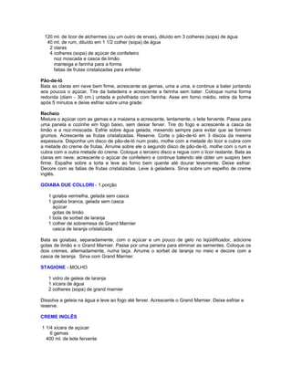 120 ml. de licor de alchermes (ou um outro de ervas), diluído em 3 colheres (sopa) de água
40 ml. de rum, diluído em 1 1/2 colher (sopa) de água
2 claras
4 colheres (sopa) de açúcar de confeiteiro
noz moscada e casca de limão
manteiga e farinha para a forma
fatias de frutas cristalizadas para enfeitar
Pão-de-ló
Bata as claras em neve bem firme, acrescente as gemas, uma a uma, e continue a bater juntando
aos poucos o açúcar. Tire da batedeira e acrescente a farinha sem bater. Coloque numa forma
redonda (diam - 30 cm.) untada e polvilhada com farinha. Asse em forno médio, retire da forma
após 5 minutos e deixe esfriar sobre uma grade.
Recheio
Misture o açúcar com as gemas e a maizena e acrescente, lentamente, o leite fervente. Passe para
uma panela e cozinhe em fogo baixo, sem deixar ferver. Tire do fogo e acrescente a casca de
limão e a noz-moscada. Esfrie sobre água gelada, mexendo sempre para evitar que se formem
grumos. Acrescente as frutas cristalizadas. Reserve. Corte o pão-de-ló em 3 discos da mesma
espessura. Disponha um disco de pão-de-ló num prato, molhe com a metade do licor e cubra com
a metade do creme de frutas. Arrume sobre ele o segundo disco de pão-de-ló, molhe com o rum e
cubra com a outra metade do creme. Coloque o terceiro disco e regue com o licor restante. Bata as
claras em neve, acrescente o açúcar de confeiteiro e continue batendo até obter um suspiro bem
firme. Espalhe sobre a torta e leve ao forno bem quente até dourar levemente. Deixe esfriar.
Decore com as fatias de frutas cristalizadas. Leve à geladeira. Sirva sobre um espelho de creme
inglês.
GOIABA DUE COLLORI - 1.porção
1 goiaba vermelha, gelada sem casca
1 goiaba branca, gelada sem casca
açúcar
gotas de limão
1 bola de sorbet de laranja
1 colher de sobremesa de Grand Marnier
casca de laranja cristalizada
Bata as goiabas, separadamente, com o açúcar e um pouco de gelo no liqüidificador, adicione
gotas de limão e o Grand Marnier. Passe por uma peneira para eliminar as sementes. Coloque os
dois cremes, alternadamente, numa taça. Arrume o sorbet de laranja no meio e decore com a
casca de laranja. Sirva com Grand Marnier.
STAGIONE - MOLHO
1 vidro de geleia de laranja
1 xícara de água
2 colheres (sopa) de grand marnier
Dissolva a geleia na água e leve ao fogo até ferver. Acrescente o Grand Marnier. Deixe esfriar e
reserve.
CREME INGLÊS
1 1/4 xícara de açúcar
6 gemas
400 ml. de leite fervente

 