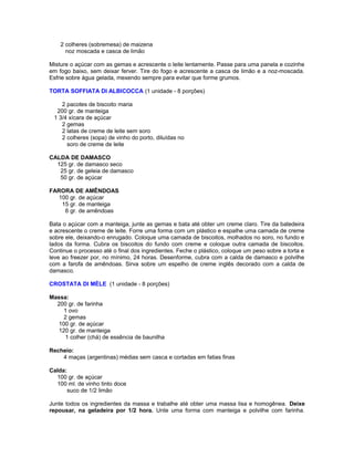 2 colheres (sobremesa) de maizena
noz moscada e casca de limão
Misture o açúcar com as gemas e acrescente o leite lentamente. Passe para uma panela e cozinhe
em fogo baixo, sem deixar ferver. Tire do fogo e acrescente a casca de limão e a noz-moscada.
Esfrie sobre água gelada, mexendo sempre para evitar que forme grumos.
TORTA SOFFIATA DI ALBICOCCA (1 unidade - 8 porções)
2 pacotes de biscoito maria
200 gr. de manteiga
1 3/4 xícara de açúcar
2 gemas
2 latas de creme de leite sem soro
2 colheres (sopa) de vinho do porto, diluídas no
soro de creme de leite
CALDA DE DAMASCO
125 gr. de damasco seco
25 gr. de geleia de damasco
50 gr. de açúcar
FARORA DE AMÊNDOAS
100 gr. de açúcar
15 gr. de manteiga
6 gr. de amêndoas
Bata o açúcar com a manteiga, junte as gemas e bata até obter um creme claro. Tire da batedeira
e acrescente o creme de leite. Forre uma forma com um plástico e espalhe uma camada de creme
sobre ele, deixando-o enrugado. Coloque uma camada de biscoitos, molhados no soro, no fundo e
lados da forma. Cubra os biscoitos do fundo com creme e coloque outra camada de biscoitos.
Continue o processo até o final dos ingredientes. Feche o plástico, coloque um peso sobre a torta e
leve ao freezer por, no mínimo, 24 horas. Desenforme, cubra com a calda de damasco e polvilhe
com a farofa de amêndoas. Sirva sobre um espelho de creme inglês decorado com a calda de
damasco.
CROSTATA DI MÈLE (1 unidade - 8 porções)
Massa:
200 gr. de farinha
1 ovo
2 gemas
100 gr. de açúcar
120 gr. de manteiga
1 colher (chá) de essência de baunilha
Recheio:
4 maças (argentinas) médias sem casca e cortadas em fatias finas
Calda:
100 gr. de açúcar
100 ml. de vinho tinto doce
suco de 1/2 limão
Junte todos os ingredientes da massa e trabalhe até obter uma massa lisa e homogênea. Deixe
repousar, na geladeira por 1/2 hora. Unte uma forma com manteiga e polvilhe com farinha.

 