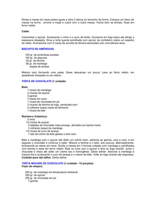 Divida a massa em duas partes iguais e abra 2 discos do tamanho da forma. Coloque um disco de
massa na forma , arrume a maçã e cubra com a outra massa. Feche bem as bordas. Asse em
forno médio.
Calda:
Caramelize o açúcar. Acrescente o vinho e o suco de limão. Conserve em fogo baixo até atingir a
espessura desejada. Sirva a torta quente polvilhada com açúcar de confeiteiro sobre um espelho
da calda. Acompanhe com 2 nozes de sorvete de tâmara decoradas com uma tâmara seca.
BISCOITO DE AMÊNDOAS
100 gr. de amêndoas picadas
100 gr. de glaçucar
50 gr. de farinha
80 gr. de manteiga
raspas de laranja
Misture tudo formando uma pasta. Deixe descansar um pouco. Leve ao forno médio, em
assadeiras treliçadas ou em relevo.
TORTA DE CHOCOLATE (1 unidade)
Bolo:
1 xícara de manteiga
2 xícaras de açúcar
3 gemas
3 claras em neve
1 xícara de chocolate em pó
3 xícaras de farinha de trigo, peneirada com:
2 colheres (sopa) rasas de fermento
1 xícara de leite
Recheio e Cobertura:
3 ovos
1/2 xícara de açúcar
2 tabletes de chocolate meio-amargo, derretido em banho-maria
3 colheres (sopa) de manteiga
1/2 xícara de suco de laranja
1 lata de creme de leite gelado e sem soro
Bata a manteiga com o açúcar até obter um creme claro, adicione as gemas, uma a uma, e em
seguida o chocolate e continue a bater. Misture a farinha e o leite, aos poucos, alternadamente.
Acrescente as claras em neve. Divida a massa em 3 formas untadas com manteiga e polvilhadas
com farinha e asse em forno médio. Bata os ovos com o açúcar e leve ao fogo brando. Junte o
chocolate e mexa até obter um creme liso e homogêneo. Deixe esfriar. Adicione a manteiga à
mistura fria e acrescente o suco de laranja e o creme de leite. Volte ao fogo brando até engrossar.
Cuidado para não talhar. Deixe esfriar.
TORTA MOUSSE DE CHOCOLATE (1 unidade - 12 porções)
Fazer de véspera
250 gr. de manteiga em temperatura ambiente
250 gr. de açúcar
250 gr. de chocolate em pó
7 gemas

 