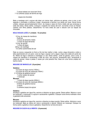 7 claras batidas em neve bem firme
1 1/2 colheres (sopa) de farinha de trigo
raspas de chocolate
Bata a manteiga com o açúcar até obter um creme claro, adicione as gemas, uma a uma, e em
seguida o chocolate e continue a bater. Acrescente a farinha e as claras em neve. Numa forma
untada, coloque aproximadamente 0,5cm. de massa e asse em forno médio até que endureça e
solte dos lados. Deixe esfriar. Coloque o restante da massa até 2cm. da borda e leve ao freezer
coberto com filme plástico. Desenforme 1/2 hora antes de usar e decore com as raspas de
chocolate.
BOLO SOUZA LEÃO (1 unidade - 12 porções)
1/2 kg. de massa de mandioca
8 gemas
2 cocos de tamanho médio
1 xícara de água fervendo
1/2 kg. de açúcar
1 xícara de água
225 gr. de manteiga
1/2 colher (sobremesa) de sal
Rale os cocos e esquente no forno a fim de tirar melhor o leite. Junte a água fervendo e retire o
leite espremendo em um pano. Leve ao fogo o açúcar com a água e faça uma calda em ponto de
fio. Retire do fogo e adicione a manteiga e o sal. Deixe esfriar. Junte as gemas, uma a uma, à
massa de mandioca e acrescente o leite de coco, aos poucos, amassando bem. Acrescente a
calda de açúcar, mexa e passe 3 vezes por uma peneira fina. Asse em uma forma untada em
banho-maria.
MOUSSE DE MARACUJÁ (8 porções)
Gelatina:
1/2 xícara de água morna (100ml.)
1/2 xícara de suco de maracujá (100ml.)
2 1/2 folhas de gelatina branca
1 colher (sopa) de açúcar
1 maracujá
Mousse:
1 xícara de água quente (200ml.)
1 1/2 xícara de suco de maracujá (300ml.)
6 folhas de gelatina branca
3 claras
5 colheres (sopa) de açúcar
Gelatina:
Amoleça a gelatina em água fria, escorra e dissolva na água quente. Deixe esfriar. Misture o suco
de maracujá, o maracujá e o açúcar e acrescente a gelatina. Coloque numa forma molhada e leve
à geladeira até endurecer.
Mousse:
Amoleça a gelatina em água fria, escorra e dissolva na água quente. Deixe esfriar. Adicione o suco
de maracujá. Bata as claras em neve e acrescente o açúcar. Misture ao maracujá. Coloque na
forma sobre a gelatina e leve à geladeira. Desenforme na hora de servir.
MOUSSE DI CACHI ALLA MENTA (4 pessoas)

 