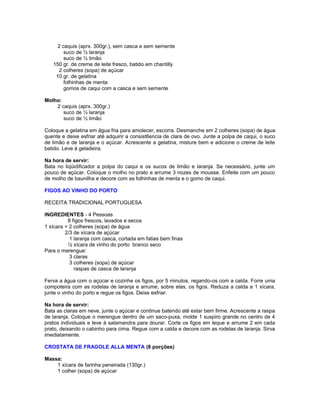 2 caquis (aprx. 300gr.), sem casca e sem semente
suco de ½ laranja
suco de ½ limão
150 gr. de creme de leite fresco, batido em chantilly
2 colheres (sopa) de açúcar
10 gr. de gelatina
folhinhas de menta
gomos de caqui com a casca e sem semente
Molho:
2 caquis (aprx. 300gr.)
suco de ½ laranja
suco de ½ limão
Coloque a gelatina em água fria para amolecer, escorra. Desmanche em 2 colheres (sopa) de água
quente e deixe esfriar até adquirir a consist6encia de clara de ovo. Junte a polpa de caqui, o suco
de limão e de laranja e o açúcar. Acrescente a gelatina, misture bem e adicione o creme de leite
batido. Leve à geladeira.
Na hora de servir:
Bata no liqüidificador a polpa do caqui e os sucos de limão e laranja. Se necessário, junte um
pouco de açúcar. Coloque o molho no prato e arrume 3 nozes de mousse. Enfeite com um pouco
de molho de baunilha e decore com as folhinhas de menta e o gomo de caqui.
FIGOS AO VINHO DO PORTO
RECEITA TRADICIONAL PORTUGUESA
INGREDIENTES - 4 Pessoas
8 figos frescos, lavados e secos
1 xícara + 2 colheres (sopa) de água
2/3 de xícara de açúcar
1 laranja com casca, cortada em fatias bem finas
½ xícara de vinho do porto branco seco
Para o merengue:
3 claras
3 colheres (sopa) de açúcar
raspas de casca de laranja
Ferva a água com o açúcar e cozinhe os figos, por 5 minutos, regando-os com a calda. Forre uma
compoteira com as rodelas de laranja e arrume, sobre elas, os figos. Reduza a calda a 1 xícara,
junte o vinho do porto e regue os figos. Deixe esfriar.
Na hora de servir:
Bata as claras em neve, junte o açúcar e continue batendo até estar bem firme. Acrescente a raspa
de laranja. Coloque o merengue dentro de um saco-puxa, molde 1 suspiro grande no centro de 4
pratos individuais e leve à salamandra para dourar. Corte os figos em leque e arrume 2 em cada
prato, deixando o cabinho para cima. Regue com a calda e decore com as rodelas de laranja. Sirva
imediatamente.
CROSTATA DE FRAGOLE ALLA MENTA (8 porções)
Massa:
1 xícara de farinha peneirada (130gr.)
1 colher (sopa) de açúcar

 