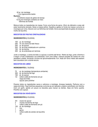 40 gr. de manteiga
1 ovo ligeiramente batido
Recheio:
3 colheres (sopa) de geleia de laranja
1/2 kg de morangos cortados ao meio
folhinhas de hortelã
Misture todos os ingredientes da massa. Forre uma forma de aprox. 25cm de diâmetro e asse até
estar levemente dourada. Deixe a massa esfriar. Espalhe a geleia no fundo da massa e arrume os
morangos por cima. Decore com as folhinhas de hortelã. Sirva acompanhada de geleia de laranja e
molho de baunilha.
BISCOITOS DE FRUTAS CRISTALIZADAS
INGREDIENTES (2 DUZIAS)
100
250
250
200
100
400

gr. de manteiga
ml. de creme de leite fresco
gr. de açúcar
gr, de fruta cristalizada em cubinhos
gr. de farinha
gr. de amêndoas em laminas

Junte a manteiga, o creme de leite e o açúcar e cozinhe até ferver. Retire do fogo, junte a farinha e
a seguir a fruta cristalizada e as amêndoas. Com uma colher, coloque porções de massa em uma
assadeira untada, formando círculos de aproximadamente 7cm. Asse em forno médio até estarem
bem dourados com a borda escura.
BISCOITOS DE LIMÃO
INGREDIENTES ( DUZIAS)
75
300
160
1/2

gr. de manteiga (temperatura ambiente)
gr. de farinha de trigo
gr. de açúcar
colher (café) de fermento em pó
raspa de limão
açúcar para polvilhar

Peneire todos os ingredientes secos e adicione a manteiga. Amasse bastante. Perfume com a
raspa de limão. Faça bolinhas pequenas e arrume-as em tabuleiro untado e polvilhado com farinha.
Com um garfo, aperte um pouco os biscoitos para marcar os dentes. Asse em forno quente.
Polvilhe com açúcar.
BISCOITOS DA VOVÓ EDITH
INGREDIENTES (4 DUZIAS)
3/4
2
1
120
1
1
1

xícara de açúcar
xícaras de farinha de trigo
colher (café) de fermento em pó
gr, de manteiga
ovo
gema
colher (café) de extrato de baunilha
sal

 
