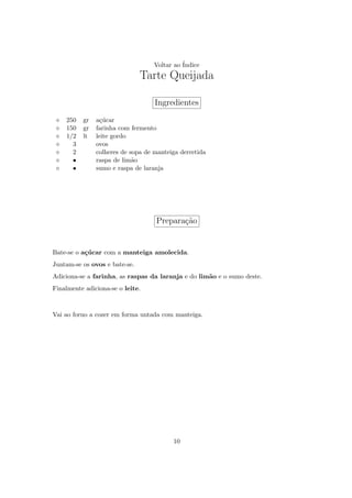 Voltar ao ´
                                             Indice
                               Tarte Queijada

                                   Ingredientes
    250   gr   a¸ucar
                 c´
    150   gr   farinha com fermento
    1/2   lt   leite gordo
      3        ovos
      2        colheres de sopa de manteiga derretida
      •        raspa de lim˜o
                            a
      •        sumo e raspa de laranja




                                   Prepara¸ao
                                          c˜


Bate-se o a¸ucar com a manteiga amolecida.
           c´
Juntam-se os ovos e bate-se.
Adiciona-se a farinha, as raspas da laranja e do lim˜o e o sumo deste.
                                                    a
Finalmente adiciona-se o leite.



Vai ao forno a cozer em forma untada com manteiga.




                                         10
 