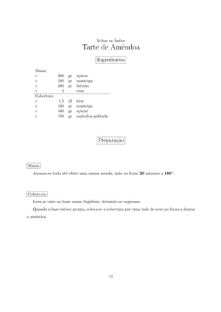 Voltar ao ´
                                                Indice
                              Tarte de Amˆndoa
                                         e
                                      Ingredientes
    Massa
                200   gr   a¸ucar
                            c´
                100   gr   manteiga
                200   gr   farinha
                  2        ovos
    Cobertura
                1,5   dl   leite
                100   gr   manteiga
                100   gr   a¸ucar
                             c´
                150   gr   amˆndoa palitada
                               e




                                       Prepara¸ao
                                              c˜



Massa
   Amassa-se tudo at´ obter uma massa areada, indo ao forno 20 minutos a 180◦ .
                    e




Cobertura
   Leva-se tudo ao lume numa frigideira, deixando-se engrossar.
   Quando a base estiver pronta, coloca-se a cobertura por cima indo de novo ao forno a dourar
a amˆndoa.
    e




                                              11
 