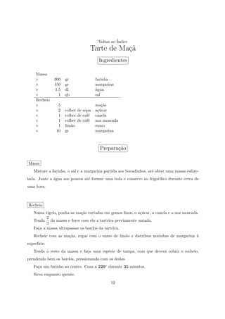 Voltar ao ´
                                                 Indice
                                  Tarte de Ma¸a
                                             c˜
                                       Ingredientes

     Massa
               300   gr               farinha
               150   gr               margarina
               1.5   dl               ´gua
                                      a
                 1   qb               sal
     Recheio
                5                     ma¸˜s
                                         ca
                2    colher de sopa   a¸ucar
                                       c´
                1    colher de caf´
                                  e   canela
                1    colher de caf´
                                  e   noz moscada
                1    lim˜o
                        a             sumo
               10    gr               margarina



                                        Prepara¸ao
                                               c˜

Massa
   Misture a farinha, o sal e a margarina partida aos bocadinhos, at´ obter uma massa esfare-
                                                                    e
lada. Junte a ´gua aos poucos at´ formar uma bola e conserve no frigor´
              a                 e                                     ıﬁco durante cerca de
uma hora.



Recheio
   Numa tigela, ponha as ma¸˜s cortadas em gomos ﬁnos, o a¸ucar, a canela e a noz moscada.
                            ca                            c´
          2
   Tenda da massa e forre com ela a tarteira previamente untada.
          3
   Fa¸a a massa ultrapassar os bordos da tarteira.
     c
   Recheie com as ma¸˜s, regue com o sumo de lim˜o e distribua nozinhas de margarina `
                    ca                          a                                    a
superf´
      ıcie.
   Tenda o resto da massa e fa¸a uma esp´cie de tampa, com que dever´ cobrir o recheio,
                              c         e                           a
prendendo bem os bordos, pressionando com os dedos.
   Fa¸a um furinho ao centro. Coza a 220◦ durante 35 minutos.
     c
   Sirva enquanto quente.

                                             12
 