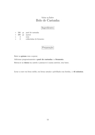 Voltar ao ´
                                            Indice
                           Bolo de Castanha

                                   Ingredientes
    500   gr   pur´ de castanha
                   e
    200   gr   a¸ucar
                c
      4        ovos
      2        colherinhas de fermento



                                   Prepara¸ao
                                          c˜


Bater as gemas com o a¸ucar;
                      c
Adicionar progressivamente o pur´ de castanha e o fermento.
                                e
Batem-se as claras em castelo e juntam-se ` massa anterior, sem bater.
                                          a




Levar a cozer em forno m´dio, em forma untada e polvilhada com farinha, ± 45 minutos.
                        e




                                         13
 
