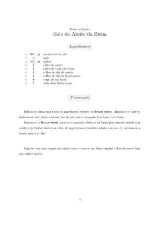 Voltar ao ´
                                                   Indice
                             Bolo de Azeite da Biena

                                          Ingredientes
        500   gr      massa crua de p˜oa
          3           ovos
        400   gr      a¸ucar
                       c´
          1           c´lice de azeite
                       a
          1           c´lice de vinho do Porto
                       a
          1           colher de ch´ de canela
                                   a
          1           colher de ch´ de bicarbonato
                                   a
          •           raspa de um lim˜oa
          1           m˜o cheia frutos secos
                        a



                                          Prepara¸ao
                                                 c˜


   Deitam-se numa ta¸a todos os ingredientes excepto os frutos secos. Amassa-se e bate-se,
                    c
desfazendo muito bem a massa crua do p˜o, at´ o composto ﬁcar bem trabalhado.
                                      a     e
   Juntam-se os frutos secos, torna-se a amassar e deita-se na forma previamente untada com
azeite, cujo fundo tamb´m se cobre de papel grosso (tamb´m untado com azeite), espalhando a
                       e                                e
massa para a nivelar.




   Tapa-se com uma tampa que ajuste bem, e coze-se em forno esperto e desenforma-se logo
que estiver cozido.




                                                 4
 