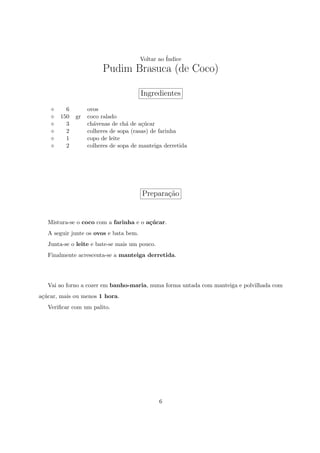 Voltar ao ´
                                                  Indice
                       Pudim Brasuca (de Coco)

                                        Ingredientes
         6        ovos
       150   gr   coco ralado
         3        ch´venas de ch´ de a¸ucar
                    a            a     c´
         2        colheres de sopa (rasas) de farinha
         1        copo de leite
         2        colheres de sopa de manteiga derretida




                                        Prepara¸ao
                                               c˜


   Mistura-se o coco com a farinha e o a¸ucar.
                                        c´
   A seguir junte os ovos e bata bem.
   Junta-se o leite e bate-se mais um pouco.
   Finalmente acrescenta-se a manteiga derretida.




   Vai ao forno a cozer em banho-maria, numa forma untada com manteiga e polvilhada com
a¸ucar, mais ou menos 1 hora.
 c´
   Veriﬁcar com um palito.




                                               6
 