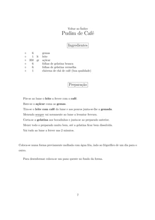 Voltar ao ´
                                                 Indice
                                   Pudim de Caf´
                                               e

                                        Ingredientes
           6        gemas
           1   lt   leite
         350   gr   a¸ucar
                      c´
           6        folhas de gelatina branca
           6        folhas de gelatina vermelha
           1        ch´vena de ch´ de caf´ (boa qualidade)
                       a          a       e



                                        Prepara¸ao
                                               c˜


   P˜e-se ao lume o leite a ferver com o caf´.
    o                                       e
   Bate-se o a¸ucar coma as gemas.
              c´
   Tira-se o leite com caf´ do lume e aos poucos junta-se-lhe a gemada.
                          e
   Mexendo sempre vai novamente ao lume a levantar fervura.
   Corta-se a gelatina aos bocadinhos e junta-se ao preparado anterior.
   Mexer todo o preparado muito bem, at´ a gelatina ﬁcar bem dissolvida.
                                       e
   Vai tudo ao lume a ferver uns 2 minutos.




Coloca-se numa forma previamente molhada com ´gua fria, indo ao frigor´
                                             a                        ıﬁco de um dia para o
outro.

   Para desenformar coloca-se um pano quente no fundo da forma.




                                               7
 
