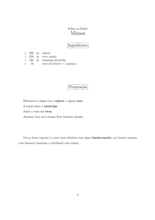 Voltar ao ´
                                                Indice
                                        Mimos

                                      Ingredientes
       500   gr   a¸ucar
                   c´
       250   gr   coco ralado
       100   gr   manteiga derretida
        10        ovos (6 inteiros + 4 gemas)




                                       Prepara¸ao
                                              c˜


   Mistura-se o coco com o a¸ucar e alguns ovos.
                            c´
   A seguir junte a manteiga.
   Junte o resto dos ovos.
   Amassar bem at´ a massa ﬁcar bastante l´
                 e                        ıquida.




   Vai ao forno (quente) a cozer num tabuleiro com ´gua (banho-maria), em formas untadas
                                                   a
com bastante manteiga e polvilhada com a¸ucar.
                                        c´




                                                8
 