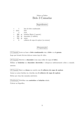 Voltar ao ´
                                                 Indice
                                 Bolo 3 Camadas

                                       Ingredientes
            1        lata de leite condensado
        idem         leite
            4        ovos
          200   gr   bolacha Maria (1 pacote)
          250   gr   chocolate (1 tablete)
          250   gr   natas
            6        colheres de sopa de a¸ucar (ou menos)
                                           c´



                                        Prepara¸ao
                                               c˜

1a Camada Levar ao lume o leite condensado com o leite e as 4 gemas.
Logo que levante fervura deita-se numa ta¸a de vidro.
                                         c

2a Camada Derreter o chocolate (com uma colher de sopa de leite).
Molhar as bolachas no chocolate derretido e coloque-as uniformemente sobre a camada
anterior.

3a Camada Bater as claras em castelo com 3 colheres de sopa de a¸ucar.
                                                                c´
Juntar as natas batidas em chantily com 3 colheres de sopa de a¸ucar.
                                                               c´
Deitar por cima das camadas anteriores.

Finaliza¸˜o Polvilhar com amˆndoa ou bolacha ralada.
        ca                  e
Colocar no frigor´
                 ıﬁco.




                                              9
 