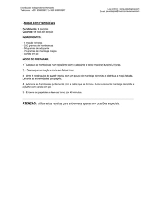 Distribuidor Independente Herbalife
                                                                                Loja online: www.pesologica.com
Telefones: +351 939855917 | +351 919855917
                                                                        Email: pesologica@vivercomsucesso.com




 • Maçãs   com Framboesas

 Rendimento: 4 porções
 Calorias: 68 kcal por porção

 INGREDIENTES:

 - 4 maçãs reinetas
 - 250 gramas de framboesas
 - 50 gramas de adoçante
 - 75 gramas de manteiga magra
 - canela em pó

 MODO DE PREPARAR:

 1 - Coloque as framboesas num recipiente com o adoçante e deixe macerar durante 2 horas.

 2 - Descasque as maçãs e corte em fatias finas.

 3 - Unte 4 rectângulos de papel vegetal com um pouco de manteiga derretida e distribua a maçã fatiada.
 Levante as extremidades dos papéis.

 4 - Adicione as framboesas juntamente com a calda que se formou. Junte a restante manteiga derretida e
 polvilhe com canela em pó.

 5 - Encerre os papelotes e leve ao forno por 40 minutos.

 ____________________________________________________________________________________

 ATENÇÃO: utilize estas receitas para sobremesa apenas em ocasiões especiais.
 