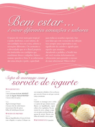Bem estar ...
é viver diferentes sensações e sabores
O prazer de viver num país tropical
é poder desfrutar, o ano inteiro, de
um cardápio rico em cores, sabores e
sensações diferentes. Os contrastes e
a diversidade que só o Brasil propicia
são traduzidos em cardápios que
combinam doces e salgados, frutas e
massas, quentes e frios. E as sobremesas
são uma atração à parte, o gran finale

para todas as ocasiões especiais. Isso
sem falar que este momento da refeição
traz sempre uma expectativa e um
significado de carinho e agrado para
aqueles que amamos.
Atendendo a pedidos, a Nestlé traz
até você receitas deliciosamente
refrescantes para garantir o sucesso
de suas sobremesas! Mãos à obra!

Sopa de morango com

sorvete de iogurte

t Ingredientes
Sorvete

1 lata de Creme de Leite Nestlé®
1 pote de Iogurte Natural Nestlé®
1 xícara (chá) de açúcar

um recipiente refratário e leve ao freezer
por cerca de 4 horas ou até que o sorvete
esteja consistente.
Sopa

Sopa

1kg de morangos limpos
2 xícaras (chá) de vinho branco
meia xícara (chá) de açúcar
folhas de hortelã para decorar
t Modo de preparo
Sorvete

Bata no liquidificador o Creme de Leite
com o Iogurte e o açúcar. Coloque em

Cozinhe os morangos com o vinho
e o açúcar até que estejam macios.
Bata-os no liquidificador, espere
esfriar e leve à geladeira. No momento de servir, coloque a sopa
em um prato com duas bolas pequenas de sorvete. Decore com
folhas de hortelã e sirva a seguir.
t Rendimento: 6 porções

 