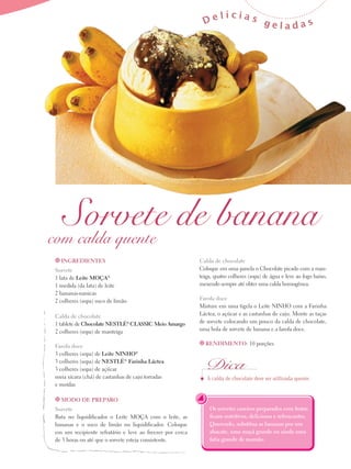 De

lícias

geladas

Sorvete de banana
com calda quente
t Ingredientes

Sorvete
1 lata de Leite Moça®
1 medida (da lata) de leite
2 bananas-nanicas
2 colheres (sopa) suco de limão
Calda de chocolate
1 tablete de Chocolate Nestlé® Classic Meio Amargo
2 colheres (sopa) de manteiga
Farofa doce
3 colheres (sopa) de Leite Ninho®
3 colheres (sopa) de Nestlé® Farinha Láctea
3 colheres (sopa) de açúcar
meia xícara (chá) de castanhas de caju torradas
e moídas
t Modo de preparo

Sorvete
Bata no liquidificador o Leite Moça com o leite, as
bananas e o suco de limão no liquidificador. Coloque
em um recipiente refratário e leve ao freezer por cerca
de 3 horas ou até que o sorvete esteja consistente.

Calda de chocolate
Coloque em uma panela o Chocolate picado com a manteiga, quatro colheres (sopa) de água e leve ao fogo baixo,
mexendo sempre até obter uma calda homogênea.
Farofa doce
Misture em uma tigela o Leite Ninho com a Farinha
Láctea, o açúcar e as castanhas de caju. Monte as taças
de sorvete colocando um pouco da calda de chocolate,
uma bola de sorvete de banana e a farofa doce.
t Rendimento: 10 porções

Dica
A calda de chocolate deve ser utilizada quente.

Os sorvetes caseiros preparados com frutas
ficam nutritivos, deliciosos e refrescantes.
Querendo, substitua as bananas por um
abacate, uma maçã grande ou ainda uma
fatia grande de mamão.

 