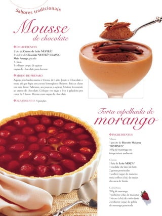 Sab

d
ores tra

icionais

Mousse
de chocolate
t Ingredientes

1 lata de Creme de Leite Nestlé®
1 tablete de Chocolate Nestlé® Classic
Meio Amargo, picado
3 claras
3 colheres (sopa) de açúcar
raspas de chocolate para decorar
t Modo de preparo

Aqueça em banho-maria o Creme de Leite. Junte o Chocolate e
mexa até que fique um creme homogêneo. Reserve. Bata as claras
em neve firme. Adicione, aos poucos, o açúcar. Misture levemente
ao creme de chocolate. Coloque em taças e leve à geladeira por
cerca de 3 horas. Decore com raspas de chocolate.
t Rendimento: 8 porções

Torta espelhada de

morango
t Ingredientes

Massa
1 pacote de Biscoito Maizena
Tostines®
100g de manteiga em
temperatura ambiente
Creme
1 lata de Leite Moça®
1 medida (da lata) de leite
2 gemas peneiradas
1 colher (sopa) de maisena
meia colher (chá) de raspas
da casca de limão
Cobertura
200g de morango
3 colheres (chá) de maisena
1 xícara (chá) de vinho tinto
2 colheres (sopa) de geléia
de morango peneirada

 