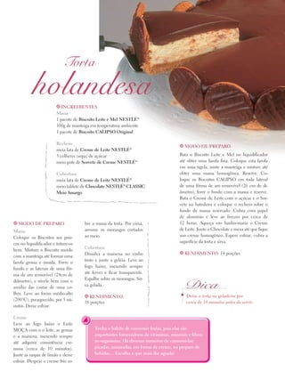 Torta

holandesa
t Ingredientes

Massa
1 pacote de Biscoito Leite e Mel Nestlé®
100g de manteiga em temperatura ambiente
1 pacote de Biscoito Calipso Original
Recheio
meia lata de Creme de Leite Nestlé®
3 colheres (sopa) de açúcar
meio pote de Sorvete de Creme Nestlé®
Cobertura
meia lata de Creme de Leite Nestlé®
meio tablete de Chocolate Nestlé® Classic
Meio Amargo

t Modo de preparo

Massa
Coloque os Biscoitos aos poucos no liquidificador e triture-os
bem. Misture o Biscoito moído
com a manteiga até formar uma
farofa grossa e úmida. Forre o
fundo e as laterais de uma fôrma de aro removível (24cm de
diâmetro), e nivele bem com o
auxílio das costas de uma colher. Leve ao forno médio-alto
(200°C), preaquecido, por 5 minutos. Deixe esfriar.
Creme
Leve ao fogo baixo o Leite
Moça com o o leite, as gemas
e a maisena, mexendo sempre
até adquirir consistência cremosa (cerca de 10 minutos).
Junte as raspas de limão e deixe
esfriar. Despeje o creme frio so-

bre a massa da torta. Por cima,
arrume os morangos cortados
ao meio.
Cobertura
Dissolva a maisena no vinho
tinto e junte a geléia. Leve ao
fogo baixo, mexendo sempre
até ferver e ficar transparente.
Espalhe sobre os morangos. Sirva gelada.
t Rendimento:

16 porções

t Modo de preparo

Bata o Biscoito Leite e Mel no liquidificador
até obter uma farofa fina. Coloque esta farofa
em uma tigela, junte a manteiga e misture até
obter uma massa homogênea. Reserve. Coloque os Biscoitos Calipso em toda lateral
de uma fôrma de aro removível (26 cm de diâmetro), forre o fundo com a massa e reserve.
Bata o Creme de Leite com o açúcar e o Sorvete na batedeira e coloque o recheio sobre o
fundo de massa reservado. Cubra com papel
de alumínio e leve ao freezer por cerca de
12 horas. Aqueça em banho-maria o Creme
de Leite. Junte o Chocolate e mexa até que fique
um creme homogêneo. Espere esfriar, cubra a
superfície da torta e sirva.
t Rendimento: 14 porções

Dica
Deixe a torta na geladeira por
cerca de 10 minutos antes de servir.

Tenha o hábito de consumir frutas, pois elas são
importantes fornecedoras de vitaminas, minerais e fibras
ao organismo. Há diversas maneiras de consumí-las:
picadas, amassadas, em forma de creme, no preparo de
bebidas… Escolha a que mais lhe agrada!

 