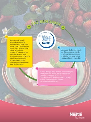 S

E

18 66

DE

D

Bem-estar é aquela
sensação gostosa de
simplesmente estar bem
ou de estar com quem se
gosta. Para proporcionar
o que há de mais
gostoso à mesa e tornar
inesquecíveis os seus
bons momentos, o Serviço
Nestlé ao Consumidor
presenteia você com
receitas muito saborosas
e de fácil preparo.

A missão do Serviço Nestlé
ao Consumidor é atender
e orientar consumidores
e público em geral sobre
seus produtos e nutrição.

Se você desejar mais receitas ou informações
sobre produtos Nestlé, entre em contato
conosco: caixa postal: 21144
CEP 04602-970; telefone: 0800-7701457;
e-mail: falecom@nestlé.com.br;
site: www.nestle.com.br

 