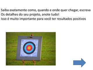 Saiba exatamente como, quando e onde quer chegar, escreva
Os detalhes do seu projeto, anote tudo!
Isso é muito importante para você ter resultados positivos