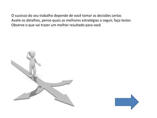 O sucesso do seu trabalho depende de você tomar as decisões certas
Avalie os detalhes, pense quais as melhores estratégias a seguir, faça testes
Observe o que vai trazer um melhor resultado para você