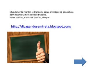 É fundamental manter-se tranquilo, pois a ansiedade só atrapalha o
Bom desenvolvimento do seu trabalho.
Pense positivo, e sinta-se positivo, sempre
http://divagandosemtreta.blogspot.com/