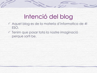 Intenció del blog
Aquet blog es de la materia d’informatica de 4t
ESO.
Tenim que posar tota la nostre imaginació
perque sorti be.
 