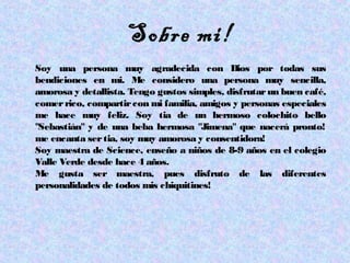 Sobre mi!
Soy una persona muy agradecida con Dios por todas sus
bendiciones en mi. Me considero una persona muy sencilla,
amorosa y detallista. Tengo gustos simples, disfrutarun buen café,
comerrico, compartircon mi familia, amigos y personas especiales
me hace muy feliz. Soy tia de un hermoso colochito bello
"Sebastián" y de una beba hermosa "Jimena" que nacerá pronto!
me encanta sertia, soy muy amorosa y consentidora!
Soy maestra de Science, enseño a niños de 8-9 años en el colegio
Valle Verde desde hace 4 años.
Me gusta ser maestra, pues disfruto de las diferentes
personalidades de todos mis chiquitines!
 