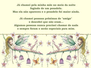 Já chamei pela minha mãe no meio da noite
fugindo de um pesadelo.
Mas ela não apareceu e o pesadelo foi maior ainda.
Já chamei pessoas próximas de "amigo"
e descobri que não eram...
Algumas pessoas nunca precisei chamar de nada
e sempre foram e serão especiais para mim.
 