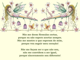 Não me deem fórmulas certas,
porque eu não espero acertar sempre.
Não me mostre o que esperam de mim,
porque vou seguir meu coração!
Não me façam ser o que não sou,
não me convidem a ser igual,
porque sinceramente sou diferente!
 