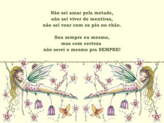 Não sei amar pela metade,
não sei viver de mentiras,
não sei voar com os pés no chão.
Sou sempre eu mesmo,
mas com certeza
não serei o mesmo pra SEMPRE!
 