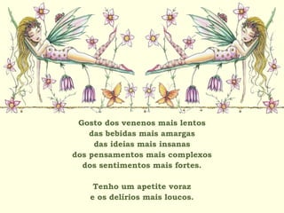 Gosto dos venenos mais lentos
das bebidas mais amargas
das ideias mais insanas
dos pensamentos mais complexos
dos sentimentos mais fortes.
Tenho um apetite voraz
e os delírios mais loucos.
 