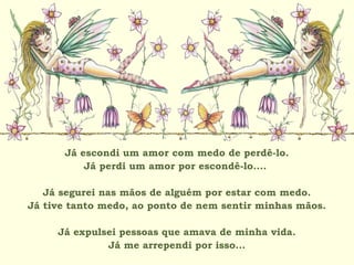 Já escondi um amor com medo de perdê-lo.
Já perdi um amor por escondê-lo....
Já segurei nas mãos de alguém por estar com medo.
Já tive tanto medo, ao ponto de nem sentir minhas mãos.
Já expulsei pessoas que amava de minha vida.
Já me arrependi por isso...
 