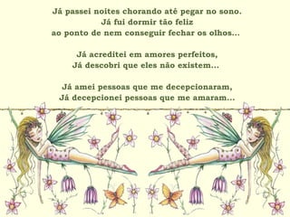 Já passei noites chorando até pegar no sono.
Já fui dormir tão feliz
ao ponto de nem conseguir fechar os olhos...
Já acreditei em amores perfeitos,
Já descobri que eles não existem...
Já amei pessoas que me decepcionaram,
Já decepcionei pessoas que me amaram...
 