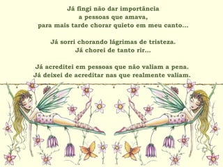 Já fingi não dar importância
a pessoas que amava,
para mais tarde chorar quieto em meu canto...
Já sorri chorando lágrimas de tristeza.
Já chorei de tanto rir...
Já acreditei em pessoas que não valiam a pena.
Já deixei de acreditar nas que realmente valiam.
 