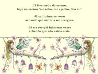Já tive medo do escuro,
hoje no escuro "me acho, me agacho, fico ali".
Já cai inúmeras vezes
achando que não iria me reerguer.
Já me reergui inúmeras vezes
achando que não cairia mais.
 