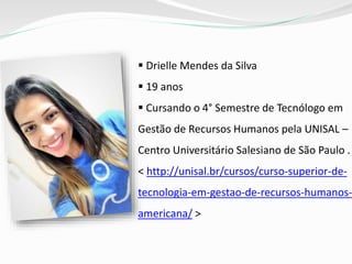  Drielle Mendes da Silva
 19 anos
 Cursando o 4° Semestre de Tecnólogo em
Gestão de Recursos Humanos pela UNISAL –
Centro Universitário Salesiano de São Paulo .
< http://unisal.br/cursos/curso-superior-de-
tecnologia-em-gestao-de-recursos-humanos-
americana/ >
 
